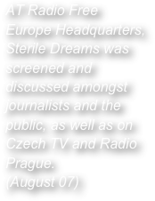 AT Radio Free Europe Headquarters, Sterile Dreams was screened and discussed amongst journalists and the public, as well as on Czech TV and Radio Prague.
(August 07)